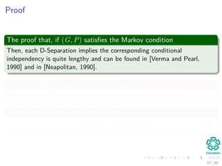 Proof
The proof that, if (G, P) satisﬁes the Markov condition
Then, each D-Separation implies the corresponding conditional
independence is quite lengthy and can be found in [Verma and Pearl,
1990] and in [Neapolitan, 1990].
Then, we will only prove the other direction
Suppose each D-Separation implies a conditional independence.
Thus, the following implication holds
IG (A, B|C) ⇒ IP (A, B|C) (10)
57 / 112
 