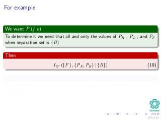 For example
We want P (f |b)
To determine it we need that all and only the values of PH , PL , and PF
when separation set is {B}
Then
IG ({F} , {PX , PB} | {B}) (19)
Thus
PX is the only auxiliary parent variable D-Separated from {F} by the
empty set.
107 / 112
 