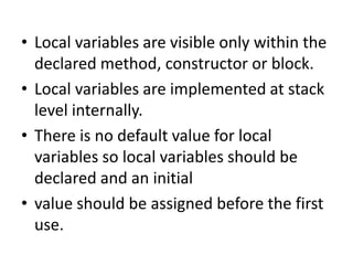 • Local variables are visible only within the
declared method, constructor or block.
• Local variables are implemented at stack
level internally.
• There is no default value for local
variables so local variables should be
declared and an initial
• value should be assigned before the first
use.
 