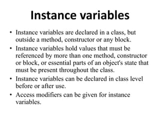 Instance variables
• Instance variables are declared in a class, but
outside a method, constructor or any block.
• Instance variables hold values that must be
referenced by more than one method, constructor
or block, or essential parts of an object's state that
must be present throughout the class.
• Instance variables can be declared in class level
before or after use.
• Access modifiers can be given for instance
variables.
 