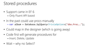 Stored procedures
• Support came in EF 6
– Only Fluent API based
• In the past could use procs manually
– var album = Database.SqlQuery<TriviaOption>("dbo.Proc….");
• Could map in the designer (which is going away)
• Code first will generate procedures for
– Insert, Delete, Update
• Wait – why no Select?
 