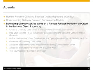 Agenda

 Remote Function Calls and Business Object Repository Overview
 Understanding Gateway Data and Consumption Models
 Developing Gateway Service based on a Remote Function Module or an Object
  in the Business Object Repository
    1. Create a Gateway Data Model in the ABAP Development Workbench
    2. Map your selected RFMs to Gateway Service operations using the Gateway Model
       Generator
    3. Define the interface of the Gateway Service Operation based on the fields in the RFM
    4. Generate the Gateway Data Model
    5. Associate the Gateway Data Model with a Gateway Consumption Model
    6. Associate the Gateway Service with a System Alias
    7. Test your Gateway Service in a browser




© 2012 SAP AG. All rights reserved.                                                           9
 