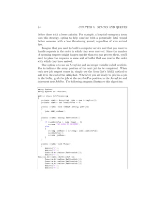 94                                        CHAPTER 5. STACKS AND QUEUES

before those with a lesser priority. For example, a hospital emergency room
uses this strategy, opting to help someone with a potentially fatal wound
before someone with a less threatening wound, regardless of who arrived
ﬁrst.
    Imagine that you need to build a computer service and that you want to
handle requests in the order in which they were received. Since the number
of incoming requests might happen quicker than you can process them, you’ll
need to place the requests in some sort of bu↵er that can reserve the order
with which they have arrived.
    One option is to use an ArrayList and an integer variable called nextJob-
Pos to indicate the array position of the next job to be completed. When
each new job request comes in, simply use the ArrayList’s Add() method to
add it to the end of the ArrayList. Whenever you are ready to process a job
in the bu↵er, grab the job at the nextJobPos position in the ArrayList and
increment nextJobPos. The following program illustrates this algorithm:

using System ;
using System . Collections ;

public class JobProcessing
{
   private static ArrayList jobs = new ArrayList ( ) ;
   private static int nextJobPos = 0 ;

     public static void AddJob ( string jobName )
     {
        jobs . Add ( jobName ) ;
     }

     public static string GetNextJob ( )
     {
        i f ( nextJobPos > jobs . Count  1)
            return ”NO JOBS IN BUFFER” ;
        else
        {
            string jobName = ( string ) jobs [ nextJobPos ] ;
            nextJobPos++;
            return jobName ;
        }
     }

   public static void Main ( )
   {
      AddJob ( ” 1 ” ) ;
      AddJob ( ” 2 ” ) ;
      Console . WriteLine ( GetNextJob ( ) ) ;
      AddJob ( ” 3 ” ) ;
Console . WriteLine ( GetNextJob ( ) ) ;
      Console . WriteLine ( GetNextJob ( ) ) ;
      Console . WriteLine ( GetNextJob ( ) ) ;
      Console . WriteLine ( GetNextJob ( ) ) ;
      AddJob ( ” 4 ” ) ;
      AddJob ( ” 5 ” ) ;
 