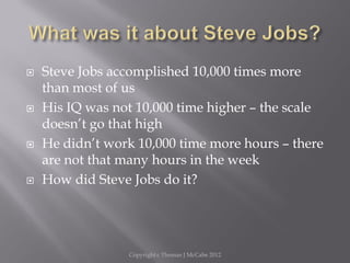 Steve Jobs accomplished 10,000 times more
than most of us
 His IQ was not 10,000 time higher – the scale
doesn’t go that high
 He didn’t work 10,000 time more hours – there
are not that many hours in the week
 How did Steve Jobs do it?
Copyright c Thomas J McCabe 2012
 