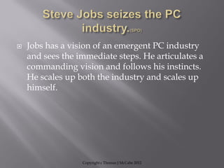  Jobs has a vision of an emergent PC industry
and sees the immediate steps. He articulates a
commanding vision and follows his instincts.
He scales up both the industry and scales up
himself.
Copyright c Thomas J McCabe 2012
 