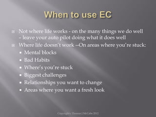  Not where life works - on the many things we do well
– leave your auto pilot doing what it does well
 Where life doesn’t work --On areas where you’re stuck:
 Mental blocks
 Bad Habits
 Where’s you’re stuck
 Biggest challenges
 Relationships you want to change
 Areas where you want a fresh look
Copyright c Thomas J McCabe 2012
 