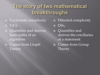  Cyclomatic complexity
 V(G)
 Quantifies and derives
basis paths of an
algorithm
 Comes from Graph
Theory
 Dihedral complexity
 Dih3
 Quantifies and
derives the corollaries
of a statement
 Comes from Group
Theory
 