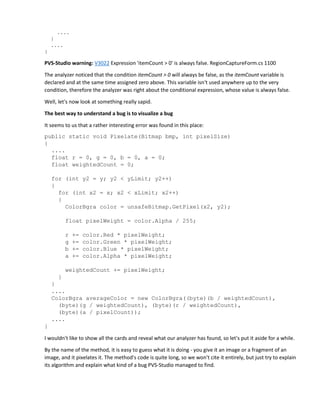 ....
}
....
}
PVS-Studio warning: V3022 Expression 'itemCount > 0' is always false. RegionCaptureForm.cs 1100
The analyzer noticed that the condition itemCount > 0 will always be false, as the itemCount variable is
declared and at the same time assigned zero above. This variable isn't used anywhere up to the very
condition, therefore the analyzer was right about the conditional expression, whose value is always false.
Well, let's now look at something really sapid.
The best way to understand a bug is to visualize a bug
It seems to us that a rather interesting error was found in this place:
public static void Pixelate(Bitmap bmp, int pixelSize)
{
....
float r = 0, g = 0, b = 0, a = 0;
float weightedCount = 0;
for (int y2 = y; y2 < yLimit; y2++)
{
for (int x2 = x; x2 < xLimit; x2++)
{
ColorBgra color = unsafeBitmap.GetPixel(x2, y2);
float pixelWeight = color.Alpha / 255;
r += color.Red * pixelWeight;
g += color.Green * pixelWeight;
b += color.Blue * pixelWeight;
a += color.Alpha * pixelWeight;
weightedCount += pixelWeight;
}
}
....
ColorBgra averageColor = new ColorBgra((byte)(b / weightedCount),
(byte)(g / weightedCount), (byte)(r / weightedCount),
(byte)(a / pixelCount));
....
}
I wouldn't like to show all the cards and reveal what our analyzer has found, so let's put it aside for a while.
By the name of the method, it is easy to guess what it is doing - you give it an image or a fragment of an
image, and it pixelates it. The method's code is quite long, so we won't cite it entirely, but just try to explain
its algorithm and explain what kind of a bug PVS-Studio managed to find.
 