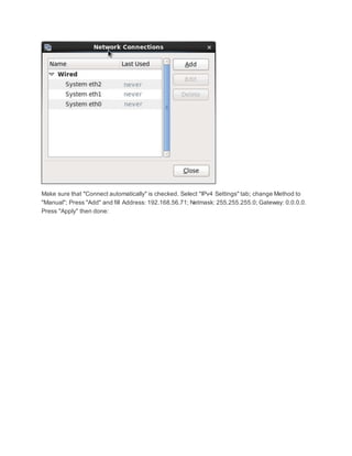 Make sure that "Connect automatically" is checked. Select "IPv4 Settings" tab; change Method to
"Manual"; Press "Add" and fill Address: 192.168.56.71; Netmask: 255.255.255.0; Gateway: 0.0.0.0.
Press "Apply" then done:
 