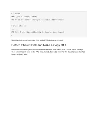 # . oraenv
ORACLE_SID = [racdb1] ? +ASM2
The Oracle base remains unchanged with value /u01/app/oracle
# crsctl stop crs
...
CRS-4133: Oracle High Availability Services has been stopped.
#
Shutdown both virtual machines. Wait until all VM windows are closed.
Detach Shared Disk and Make a Copy Of It
In the VirtualBox Manager open Virtual Media Manager: Main menu | File | Virtual Media Manager.
Then select the disk used by the RAC (rac_shared_disk1.vdi). Note that this disk shows as attached
to rac1 and rac2 VMs:
 