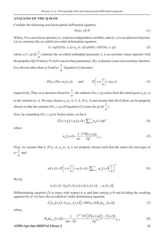 Huseen, et al.: Solving high-order non-linear partial differential equations
AJMS/Apr-Jun-2020/Vol 4/Issue 2 26
ANALYSIS OF THE Q-HAM
Consider the following non-linear partial differential equation:
	N[u(x, t)]=0(1)
Where, N is a non-linear operator, (x, t) denotes independent variables, and u(x, t) is an unknown function.
Let us construct the so-called zero-order deformation equation:
	(1–nq)L[∅(x, t; q)–u0
(x, t)]=qhH(x, t)N[∅(x, t; q)](2)
where n≥1, q∈[0,
1
n
] denotes the so-called embedded parameter, L is an auxiliary linear operator with
the property L[f]=0 when f=0, h≠0 is an auxiliary parameter, H(x, t) denotes a non-zero auxiliary function.
It is obvious that when q=0 and q=
1
n
Equation (2) becomes
	 ∅( ) = ( ) ∅





 =
x t u x t and x t
n
u x t
, ; , , ; ( , )
0
1
0 (3)
respectively. Thus, as q increases from 0 to
1
n
, the solution ∅(x, t; q) varies from the initial guess u0
(x, t)
to the solution (x, t). We may choose u0
(x, t), L, h, H (x, t) and assume that all of them can be properly
chosen so that the solution ∅(x, t; q) of Equation (2) exists for q∈[0,
1
n
].
Now, by expanding ∅(x, t; q) in Taylor series, we have
	 ∅( ) = ( )+ =
+∞
∑
x t q u x t u x t q
m
m
m
, ; , ( , )
0 1
(4)
where
	 u x t
m
x t q
q
m
m
m q
,
!
( , ; )
|
( ) =
∂ ∅
∂
=
1
0 (5)
Next, we assume that h, H (x, t), u0
(x, t), L are properly chosen such that the series (4) converges at
q=
1
n
and:
	 u x t x t
n
u x t u x t
n
m m
m
, , ; , ,
( ) = ∅





 = ( )+ ( )





=
+∞
∑
1 1
0 1
(6)
We let
	 u x t u x t u x t u x t u x t
r r
, , , , , , , , ,
( ) = ( ) ( ) ( ) … ( )
{ }
0 1 2
Differentiating equation (2) m times with respect to q and then setting q=0 and dividing the resulting
equation by m! we have the so-called mth
order deformation equation
	 L u x t k u x t hH x t R u x t
m m m m m
, , , ( , )
( )− ( )

 
 = ( ) ( )
− −
1 1

(7)
where,
	 R u x t
m
N x t q f x t
q
m m
m
m q
( , )
!
( , ; , )
|
−
−
− =
( ) =
−
( )
∂ ∅( )

 
 − ( )
∂
1
1
1 0
1
1

(8)
 