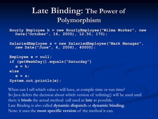 Late Binding: The Power of
Polymorphism
Hourly Employee h = new HourlyEmployee("Wilma Worker", new
Date("October", 16, 2005), 12.50, 170);
SalariedEmployee s = new SalariedEmployee("Mark Manager",
new Date("June", 4, 2006), 40000);
Employee e = null;
if (getWeekDay().equals(“Saturday”)
e = h;
else
e = s;
System.out.println(e);
When can I tell which value e will have, at compile time or run time?
So Java defers the decision about which version of toString() will be used until
then: it binds the actual method call used as late as possible.
Late Binding is also called dynamic dispatch or dynamic binding.
Note: it uses the most specific version of the method it can.
 