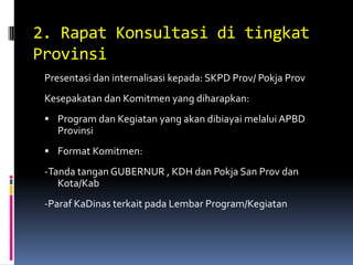 2. Rapat Konsultasi di tingkat
Provinsi
 Presentasi dan internalisasi kepada: SKPD Prov/ Pokja Prov
 Kesepakatan dan Komitmen yang diharapkan:
  Program dan Kegiatan yang akan dibiayai melalui APBD
   Provinsi
  Format Komitmen:
 -Tanda tangan GUBERNUR , KDH dan Pokja San Prov dan
    Kota/Kab
 -Paraf KaDinas terkait pada Lembar Program/Kegiatan
 