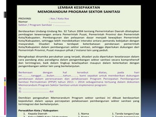 LEMBAR KESEPAKATAN
                 MEMORANDUM PROGRAM SEKTOR SANITASI
PROVINSI              : Xxx / Kota Xxx
Nomor                 : ...................
Sektor / Program Sanitasi : ...................

Berdasarkan Undang-Undang No. 32 Tahun 2004 tentang Pemerintahan Daerah ditetapkan
pembagian kewenangan antara Pemerintah Pusat, Pemerintah Provinsi dan Pemerintah
Kota/Kabupaten. Pembangunan dan pelayanan dasar menjadi kewajiban Pemerintah
Kota/Kabupaten, sehingga lebih mendekatkan interaksi antara pemandu kebijakan dengan
masyarakat.   Disadari    bahwa    terdapat    keterbatasan     pendanaan pemerintah
Kota/Kabupaten dalam pembangunan sektor sanitasi, sehingga diperlukan dukungan dari
Pemerintah Provinsi, Pusat maupun pihak / instansi lain yang peduli.

Menghadapi dinamika perubahan yang terjadi, disadari pula diperlukan keselarasan dalam
cara pandang atau paradigma dalam pengembangan sektor sanitasi secara komprehensif
dan terintegrasi, baik dalam lingkup kewilayahan maupun dalam keterkaitan dengan
pengembangan sektor lain yang berkelanjutan.

Berkenaan                    dengan          hal          tersebut       diatas,    pada       hari
ini............tanggal.......bulan...........tahun........, kami sepakat untuk memberikan dukungan
pendanaan dalam perencanaan dan pelaksanaan Program Percepatan Pembangunan
Sanitasi Permukiman (PPSP) tahun 2011 – 2014 sebagaimana tertuang dalam dokumen
Memorandum Program Sektor Sanitasi untuk implemensi program:
1). ................................
2). ................................ dst

Demikian pengesahan Memorandum Program sektor sanitasi ini dibuat berdasarkan
kepedulian dalam upaya percepatan pelaksanaan pembangunan sektor sanitasi yang
terintegrasi dan berkelanjutan.

Perwakilan Kota / Kabupaten:
   1. Kepala Daerah                               1. Nama                   1. Tanda tangan/cap
 