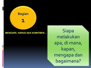 Bagian

          1
MENGAPA HARUS ADA KOMITMEN…
                                  Siapa
                               melakukan
                              apa, di mana,
                                 kapan,
                              mengapa dan
                               bagaimana?
 