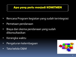 Apa yang perlu menjadi KOMITMEN


• Rencana Program kegiatan yang sudah terintegrasi
• Pemetaan pendanaan
• Biaya dan skema pendanaan yang sudah
  dikonsultasikan
• Kerangka waktu
• Pengaturan kelembagaan
• Tata kelola O&M

                                                     8
 