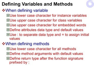 Defining Variables and Methods
When defining variable
Use lower case character for instance variables
Use upper case character for class variables
Use upper case character for embedded words
Define attributes data type and default values
Use : to separate data type and = to assign initial
values
When defining methods
Use lower case character for all methods
Define method arguments with default values
Define return type after the function signature
prefixed by :
 
