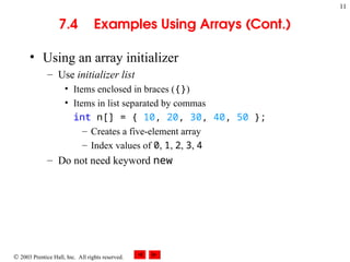  2003 Prentice Hall, Inc. All rights reserved.
11
7.4 Examples Using Arrays (Cont.)
• Using an array initializer
– Use initializer list
• Items enclosed in braces ({})
• Items in list separated by commas
int n[] = { 10, 20, 30, 40, 50 };
– Creates a five-element array
– Index values of 0, 1, 2, 3, 4
– Do not need keyword new
 