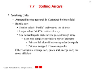  2003 Prentice Hall, Inc. All rights reserved.
33
7.7 Sorting Arrays
• Sorting data
– Attracted intense research in Computer Science field
– Bubble sort
• Smaller values “bubble” their way to top of array
• Larger values “sink” to bottom of array
• Use nested loops to make several passes through array
– Each pass compares successive pairs of elements
• Pairs are left alone if increasing order (or equal)
• Pairs are swapped if decreasing order
– Other sorts (interchange sort, quick sort, merge sort) are
more efficient
 
