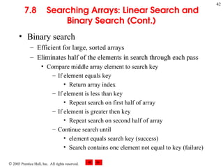  2003 Prentice Hall, Inc. All rights reserved.
42
7.8 Searching Arrays: Linear Search and
Binary Search (Cont.)
• Binary search
– Efficient for large, sorted arrays
– Eliminates half of the elements in search through each pass
• Compare middle array element to search key
– If element equals key
• Return array index
– If element is less than key
• Repeat search on first half of array
– If element is greater then key
• Repeat search on second half of array
– Continue search until
• element equals search key (success)
• Search contains one element not equal to key (failure)
 