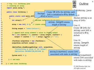  2003 Prentice Hall, Inc.
All rights reserved.
Outline
9
InitArray.java
Line 9
Declare array as an
array of ints
Line 11
Create 10 ints for
array; each int is
initialized to 0 by
default
Line 16
array.length
returns length of
array
Line 17
array[counter]
returns int associated
with index in array
1 // Fig. 7.2: InitArray.java
2 // Creating an array.
3 import javax.swing.*;
4
5 public class InitArray {
6
7 public static void main( String args[] )
8 {
9 int array[]; // declare reference to an array
10
11 array = new int[ 10 ]; // create array
12
13 String output = "IndextValuen";
14
15 // append each array element's value to String output
16 for ( int counter = 0; counter < array.length; counter++ )
17 output += counter + "t" + array[ counter ] + "n";
18
19 JTextArea outputArea = new JTextArea();
20 outputArea.setText( output );
21
22 JOptionPane.showMessageDialog( null, outputArea,
23 "Initializing an Array of int Values",
24 JOptionPane.INFORMATION_MESSAGE );
25
26 System.exit( 0 );
27
28 } // end main
29
30 } // end class InitArray
Declare array as an
array of ints
Create 10 ints for array; each
int is initialized to 0 by default
array.length returns
length of array
array[counter] returns int
associated with index in array
 