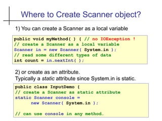 Where to Create Scanner object?
1) You can create a Scanner as a local variable
public void myMethod( ) { // no IOException !
// create a Scanner as a local variable
Scanner in = new Scanner( System.in );
// read some different types of data
int count = in.nextInt( );
public class InputDemo {
// create a Scanner as static attribute
static Scanner console =
new Scanner( System.in );
// can use console in any method.
2) or create as an attribute.
Typically a static attribute since System.in is static.
 