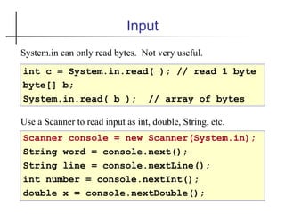 Input
int c = System.in.read( ); // read 1 byte
byte[] b;
System.in.read( b ); // array of bytes
Scanner console = new Scanner(System.in);
String word = console.next();
String line = console.nextLine();
int number = console.nextInt();
double x = console.nextDouble();
Use a Scanner to read input as int, double, String, etc.
System.in can only read bytes. Not very useful.
 