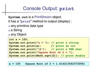 Console Output: print
System.out is a PrintStream object.
It has a "print" method to output (display) :
 any primitive data type
 a String
 any Object
int a = 100;
System.out.print("a = "); // print a string
System.out.print(a); // print an int
System.out.print('t'); // print a TAB char
System.out.print("Square Root of 2 = ");
System.out.print(Math.sqrt(2)); // print double
a = 100 Square Root of 2 = 1.4142135623730951
 