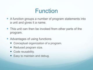 Function
 A function groups a number of program statements into
a unit and gives it a name.
 This unit can then be invoked from other parts of the
program.
 Advantages of using functions
 Conceptual organization of a program.
 Reduced program size.
 Code reusability.
 Easy to maintain and debug.
 