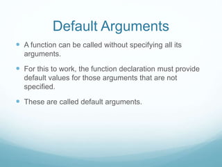 Default Arguments
 A function can be called without specifying all its
arguments.
 For this to work, the function declaration must provide
default values for those arguments that are not
specified.
 These are called default arguments.
 