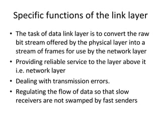 Specific functions of the link layer The task of data link layer is to convert the raw bit stream offered by the physical layer into a stream of frames for use by the network layer Providing reliable service to the layer above it i.e. network layer Dealing with transmission errors. Regulating the flow of data so that slow receivers are not swamped by fast senders 