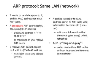ARP protocol: Same LAN (network) A wants to send datagram to B, and B’s MAC address not in A’s ARP table. A  broadcasts  ARP query packet, containing B's IP address  Dest MAC address = FF-FF-FF-FF-FF-FF all machines on LAN receive ARP query   B receives ARP packet, replies to A with its (B's) MAC address frame sent to A’s MAC address (unicast) A caches (saves) IP-to-MAC address pair in its ARP table until information becomes old (times out)  soft state: information that times out (goes away) unless refreshed ARP is “plug-and-play”: nodes create their ARP tables without intervention from net administrator 