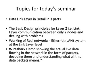 Topics for today’s seminar Data Link Layer in Detail in 3 parts The Basic Design principles for Layer 2 i.e. Link Layer communication between only 2 nodes and dealing with problems Working of Real networks - Ethernet (LAN) system at the Link Layer level Wireshark  Demo showing the actual live data flowing in the network in the form of packets, decoding them and understanding what all this data packets means.* 