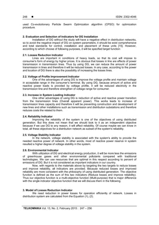  ISSN: 2302-4046
TELKOMNIKA Vol. 13, No. 2, February 2015 : 247 – 256
248
used Co-evolutionary Particle Swarm Optimization algorithm (CPSO) for optimization
procedure.
2. Evaluation and Selection of Indicators for DG Installation
Installation of DG without the study will have a negative effect in distribution networks,
so to avoid the negative impact of DG on system parameters; it should be exist comprehensive
and total standards for control, installation and placement of these units [15]. However,
according to which choose of following purposes, it will be specified target function:
2.1. Losses Reduction Indicator
Lines are important in conditions of heavy loads, so that its cost will impose to
consumer’s form of energy by higher prices. It is obvious that losses in line are effects of power
transmission in transmission lines. Thus by using DG, we can reduce the amount of power
transmission in lines and therefore it will be reduced losses. In any case, according to the power
and location of DG there is also the possibility of increasing the losses lines.
2.2. Voltage of Profile Improvement Indicator
One of the advantages of using DG is improve the voltage profile and maintain voltage
in acceptable range in the consumer’s terminal. By using DG, because amount of active and
reactive power loads is provided by voltage profile, it will be reduced electricity in the
transmission line and therefore strengthen of voltage range for consumer.
2.3. Increase in System Loading Indicator
One other advantages of using DG is reduction of active and reactive power transition
from the transmission lines (Overall apparent power). This works leads to increase of
transmission lines capacity and therefore it will be preventing construction and development of
new lines and other installations such as transmission and distribution substations and therefore
reduces costs the related to them.
2.4. Reliability Indicator
Improving the reliability of the system is one of the objectives of using distributed
generation. But this does not mean that we should look to it as an independent objective
because if we use DG to any reason, it will affect reliability. Of course maybe we can know in
total, all these objectives for a distribution network as subset of the system's reliability.
2.5. Voltage Stability Indicator
In the network, voltage stability is associated with the system's ability to provide the
needed reactive power of network. In other words, most of reactive power reserve in system
resulted a higher degree of voltage stability in the system.
2.6. Environmental Indicator
With utilization of DG and electrical energy production, it will be more less the emissions
of greenhouse gases and other environmental pollutants compared with traditional
technologies. We can use resources that are optimal in this respect according to percent of
emissions of DG. But it is not considered as important indicators in our country.
Now, with regards to the materials above by targeting the two targets to reduce losses
and improve reliability, all indicators are provided. Because reduced losses and improved
reliability are more consistent with the philosophy of using distributed generation. The objective
function is defined as the sum of this two indicators (Reduce losses and improve reliability).
Thus our objective function is a multi-objective function (Multi-purpose) that is major difference
with the single indicator objective function that we will discuss them in the following.
3. Model of Losses Reduction Indicator
We need reduction in power losses for operation efficiently of network. Losses in
distribution system are calculated from the Equation (1), (2).
 