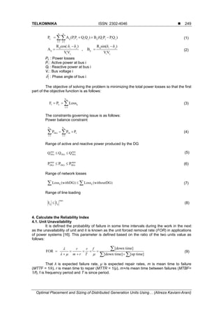 TELKOMNIKA ISSN: 2302-4046 
Optimal Placement and Sizing of Distributed Generation Units Using… (Alireza Kaviani-Arani)
249
n n
L ij i j i j ij i j i j
i 1 j 1
P A (PP Q Q ) B (Q P PQ )
 
    (1)
ij i j ij i j
ij ij
i j i j
R cos( δ δ ) R sin(δ δ )
A , B
VV VV
 
  (2)
PL : Power losses
Pi : Active power at bus i
Qi : Reactive power at bus i
Vi : Bus voltage i
i : Phase angle of bus i
The objective of solving the problem is minimizing the total power losses so that the first
part of the objective function is as follows:
scN
1 L k
i 1
F P Loss

   (3)
The constraints governing issue is as follows:
Power balance constraint
sc scN N
DGi Di L
i 1 i 1
P P P
 
   (4)
Range of active and reactive power produced by the DG
max
DGiDGi
min
DGi QQQ  (5)
max
DGiDGi
min
DGi PPP  (6)
Range of network losses
k kLoss (withDG) Loss (withoutDG)  (7)
Range of line loading
max
ijij II  (8)
4. Calculate the Reliability Index
4.1. Unit Unavailability
It is defined the probability of failure in some time intervals during the work in the next
as the unavailability of unit and it is known as the unit forced removal rate (FOR) in applications
of power systems [16]. This parameter is defined based on the ratio of the two units value as
follows:
(9)
[down time]
FOR
[down time] [up time]
r r f
m r T

  
    
  

 
That λ is expected failure rate, μ is expected repair rates, m is mean time to failure
(MTTF = 1/λ), r is mean time to repair (MTTR = 1/μ), m+ris mean time between failures (MTBF=
1/f), f is frequency period and T is since period.
 