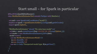 @RunWith(classOf[JUnitRunner])
class MinMaxNormEstimatorTest extends FlatSpec with Matchers {
val conf = new SparkConf().setMaster("local[*]")
implicit val spark = SparkSession.builder().config(conf).getOrCreate()
import spark.implicits._
"MinMaxNormEstimator" should ”fit a min/max model" in {
val data = spark.createDataset(Seq(-1.0, 0.0, 5.0, 1.0).map(Option(_)))
val model = new MinMaxNormEstimator().fitFn(data)
model match {
case m: MinMaxNormEstimatorModel =>
m.min shouldBe -1.0
m.max shouldBe 5.0
case m => fail(s"Unexpected model type: ${m.getClass}")
}
}
}
 