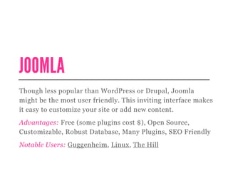 JOOMLA
Though less popular than WordPress or Drupal, Joomla
might be the most user friendly. This inviting interface makes
it easy to customize your site or add new content.
Advantages: Free (some plugins cost $), Open Source,
Customizable, Robust Database, Many Plugins, SEO Friendly
Notable Users: Guggenheim, Linux, The Hill
 