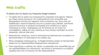 Web traffic
Τα Οφέλη από την Χρήση της Υπηρεσίας Google Analytics
 Τα οφέλη από τη χρήση της συγκεκριμένης υπηρεσίας είναι αρκετά. Παρέχει
μια πλήρη εικόνα σχετικά με την επισκεψιμότητα στην ιστοσελίδα σας,
δημογραφικά στοιχεία που αφορούν στους επισκέπτες της, όπως είναι για
παράδειγμα η περιοχή διαμονής τους και η μητρική τους γλώσσα, στατιστικά
στοιχεία σχετικά με το ποσοστό επιστροφής στην σελίδα και το χρόνο
πλοήγησης σε αυτήν, πληροφορίες για τον browser με τον οποίο την
επισκέφθηκαν, καθώς και τους τρόπους με τους οποίους κατέληξαν σε αυτήν
(keywords, referral links κλπ).
 Κατανοώντας, επομένως, αυτά τα στατιστικά και αξιοποιώντας τα μπορείτε να
βελτιστοποιήσετε το περιεχόμενο στις σελίδες σας.
 Όπως αναφέραμε προηγουμένως, το Google Analytics μπορεί να εξυπηρετήσει
ακόμη και την παρακολούθηση διαφημιστικών εκστρατειών.
 Όταν εμφανίζεται ο κώδικας που πρέπει να προστεθεί στην ιστοσελίδα σας για
την παρακολούθηση των στατιστικών, σας δίνεται η δυνατότητα να επιλέξετε
ακριβώς ποια είναι τα στοιχεία που θα παρακολουθείτε.
 