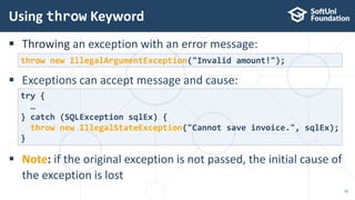 Throwing an exception with an error message:
 Exceptions can accept message and cause:
 Note: if the original exception is not passed, the initial cause of
the exception is lost
Using throw Keyword
22
throw new IllegalArgumentException("Invalid amount!");
try {
…
} catch (SQLException sqlEx) {
throw new IllegalStateException("Cannot save invoice.", sqlEx);
}
 
