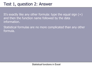 Test 1, question 2: Answer It's exactly like any other formula: type the equal sign (=) and then the function name followed by the data information. Statistical functions in Excel Statistical formulas are no more complicated than any other formula. 