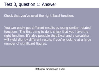 Test 3, question 1: Answer Check that you've used the right Excel function. Statistical functions in Excel You can easily get different results by using similar, related functions. The first thing to do is check that you have the right function. It's also possible that Excel and a calculator will yield slightly different results if you're looking at a large number of significant figures. 