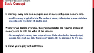 INDIAN INSTITUTE OF TECHNOLOGY KHARAGPUR
Basic Concept
In memory, every data item occupies one or more contiguous memory cells.
• A cell in memory is typically a byte. The number of memory cells required to store a data item
depends on its type (char, int, double, etc.).
Whenever we declare a variable, the system allocates the required amount of
memory cells to hold the value of the variable.
• Since every byte in memory has a unique address, this location also has its own (unique)
address. For a multi-byte data, this is usually specified by the address of the first byte.
C allows you to play with addresses.
3
 