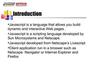 Javascript is a language that allows you build dynamic and interactive Web pages . Javascript is a scripting language developed by Sun Microsystems and Netscape. Javascript developed from Netscape’s Livescript Client application run in a broswer such as Netscape  Navigator or Internet Explorer and Firefox Introduction 
