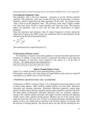 International Journal on Cloud Computing: Services and Architecture(IJCCSA),Vol.1, No.2, August 2011
35
4.2 Getting the Popularity Value
The popularity value is the most important parameter to get the effective prefetch
operation. This popularity value may consider the long term measurement of request-
frequency, which is neglected in the other algorithms. In this work the reference count
value is used to get the popularity value. The reference count value is highly variable
over short time scales, but this is much smoother over long time scales. This property
makes the popularity value to deal with the long term measurement of request
frequency.
Since the maximum and minimum value of request frequency is known during the
submission of input to the ART2 system, the normalized value of the popularity can be
obtained using the following transformation.
min
d
max
d
min
d
d
−
−
=
δ (1)
The transformed into a range between [0 ,1].
4.3 Extraction of feature vectors
For clustering, we need to extract the popularity of each resource that represents the
frequency of number of times that resource is requested. The pattern vector maps the
access frequency of each base vector element to real values. It is of the form P
={P1,P2,….Pn} where each Pi varies between 0 to 1.
0.8 0.2 0.2 0.1 0.3 0.4 0.5 0.1 0.3
Figure 2 Sample Pattern Vector
Figure 2 is a sample of pattern vector generated during a session.
Each pattern vector has a real value pattern of length 200.For each session we input 50
such pattern to an ART2, since we have 50 clients.
5 PROPOSED ARCHITECTURE AND ALGORITHM
Architecture of ART2 is shown in Figure 3. It is designed for processing analog as well
as binary input patterns. ART2 network module includes two main parts: attentional
subsystem and orienting subsystem. Attentional subsystem preprocess analog input
pattern, and then choose the best matching pattern under competitive selection rule from
the input pattern prototypes[9]. Orienting subsystem carry out similarity vigilance-
testing of the selective pattern prototype and trigger resonance learning and adjusting
weight vectors when vigilance-testing passed, otherwise get rid of the current active
node and search the other new ones. If there is no pattern prototype matching the input
pattern, create a new output node to represent it. Its memory capacity can increase with
the increase of learning patterns. The network allows not only off-line learning but also
 