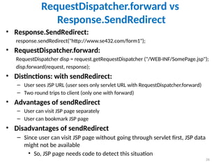 26
RequestDispatcher.forward vs
Response.SendRedirect
• Response.SendRedirect:
response.sendRedirect("http://www.se432.com/form1");
• RequestDispatcher.forward:
RequestDispatcher disp = request.getRequestDispatcher ("/WEB-INF/SomePage.jsp");
disp.forward(request, response);
• Distinctions: with sendRedirect:
– User sees JSP URL (user sees only servlet URL with RequestDispatcher.forward)
– Two round trips to client (only one with forward)
• Advantages of sendRedirect
– User can visit JSP page separately
– User can bookmark JSP page
• Disadvantages of sendRedirect
– Since user can visit JSP page without going through servlet first, JSP data
might not be available
• So, JSP page needs code to detect this situation
 