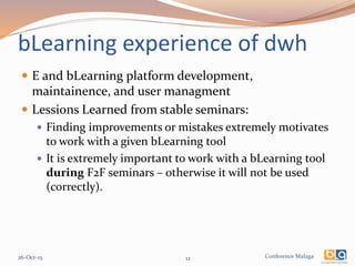 Conference Malaga
bLearning experience of dwh
 E and bLearning platform development,
maintainence, and user managment
 Lessions Learned from stable seminars:
 Finding improvements or mistakes extremely motivates
to work with a given bLearning tool
 It is extremely important to work with a bLearning tool
during F2F seminars – otherwise it will not be used
(correctly).
26-Oct-15 12
 