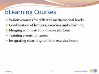 Conference Malaga
bLearning Courses
 Various courses for different mathematical levels
 Combination of lectures, exercises and elearning
 Merging administration to one platform
 Training events for tutors
 Integrating elearning tool into exercise hours
26-Oct-15 6
 