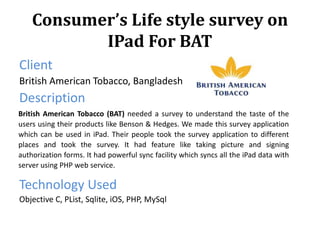 Consumer’s Life style survey on
IPad For BAT
Client
British American Tobacco, Bangladesh
Description
Technology Used
Objective C, PList, Sqlite, iOS, PHP, MySql
British American Tobacco (BAT) needed a survey to understand the taste of the
users using their products like Benson & Hedges. We made this survey application
which can be used in iPad. Their people took the survey application to different
places and took the survey. It had feature like taking picture and signing
authorization forms. It had powerful sync facility which syncs all the iPad data with
server using PHP web service.
 