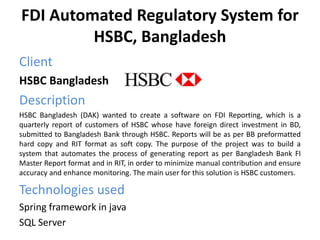 FDI Automated Regulatory System for
HSBC, Bangladesh
Client
HSBC Bangladesh
Description
HSBC Bangladesh (DAK) wanted to create a software on FDI Reporting, which is a
quarterly report of customers of HSBC whose have foreign direct investment in BD,
submitted to Bangladesh Bank through HSBC. Reports will be as per BB preformatted
hard copy and RIT format as soft copy. The purpose of the project was to build a
system that automates the process of generating report as per Bangladesh Bank FI
Master Report format and in RIT, in order to minimize manual contribution and ensure
accuracy and enhance monitoring. The main user for this solution is HSBC customers.
Technologies used
Spring framework in java
SQL Server
 