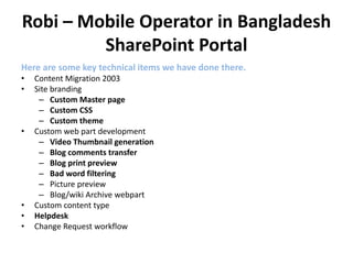 Robi – Mobile Operator in Bangladesh
SharePoint Portal
Here are some key technical items we have done there.
• Content Migration 2003
• Site branding
– Custom Master page
– Custom CSS
– Custom theme
• Custom web part development
– Video Thumbnail generation
– Blog comments transfer
– Blog print preview
– Bad word filtering
– Picture preview
– Blog/wiki Archive webpart
• Custom content type
• Helpdesk
• Change Request workflow
 